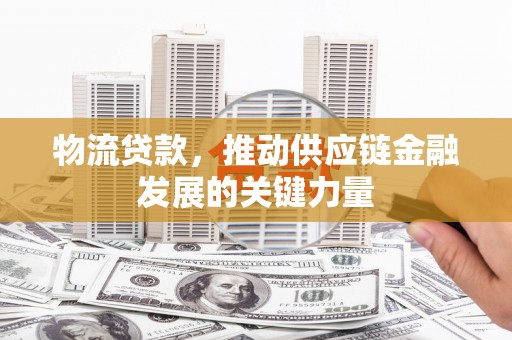 西市物流贷款，推动供应链金融发展的关键力量